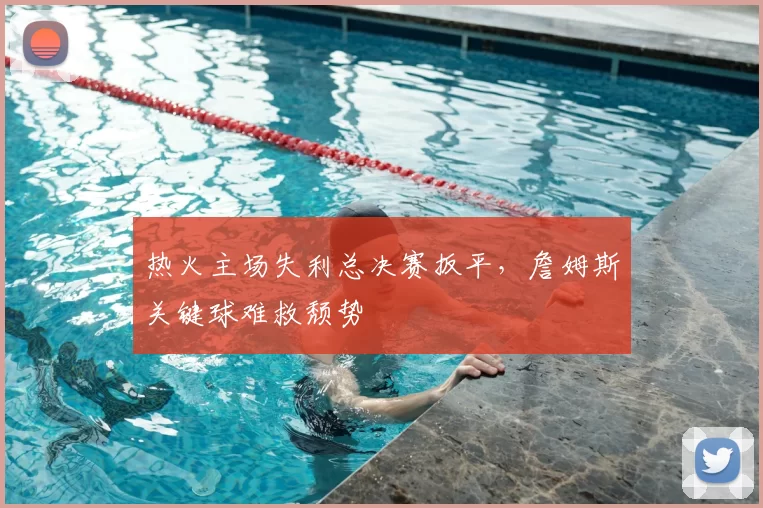 热火主场失利总决赛扳平,詹姆斯关键球难救颓势