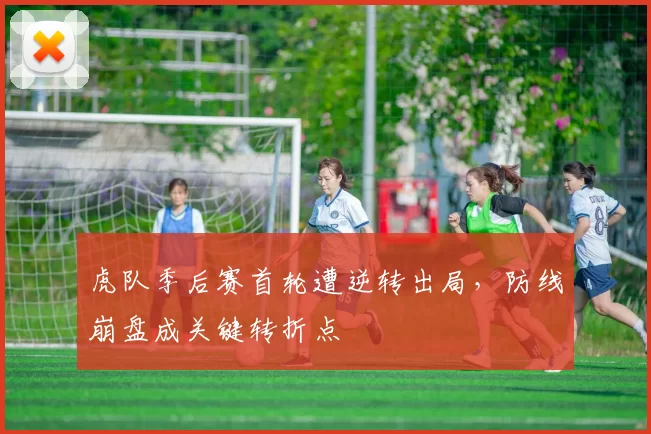 虎队季后赛首轮遭逆转出局,防线崩盘成关键转折点