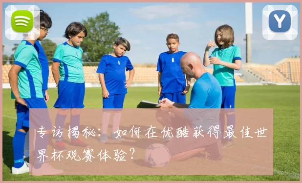 专访揭秘：如何在优酷获得最佳世界杯观赛体验？