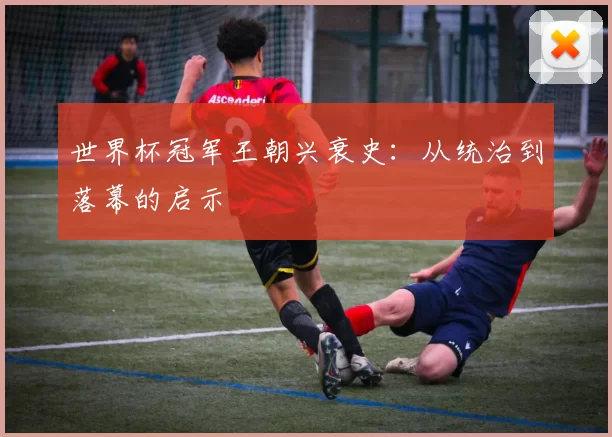 世界杯冠军王朝兴衰史:从统治到落幕的启示
