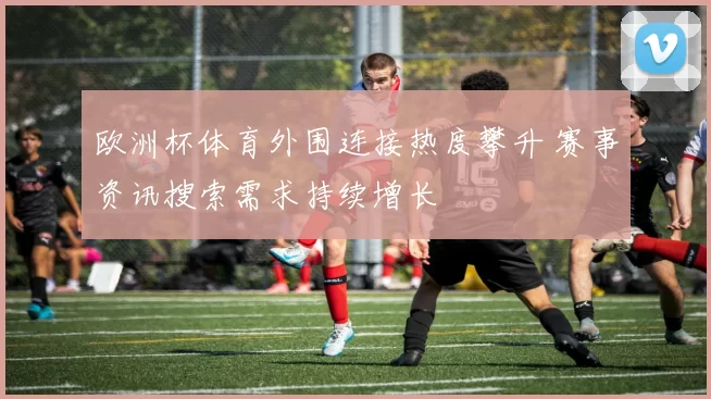 欧洲杯体育外围连接热度攀升 赛事资讯搜索需求持续增长