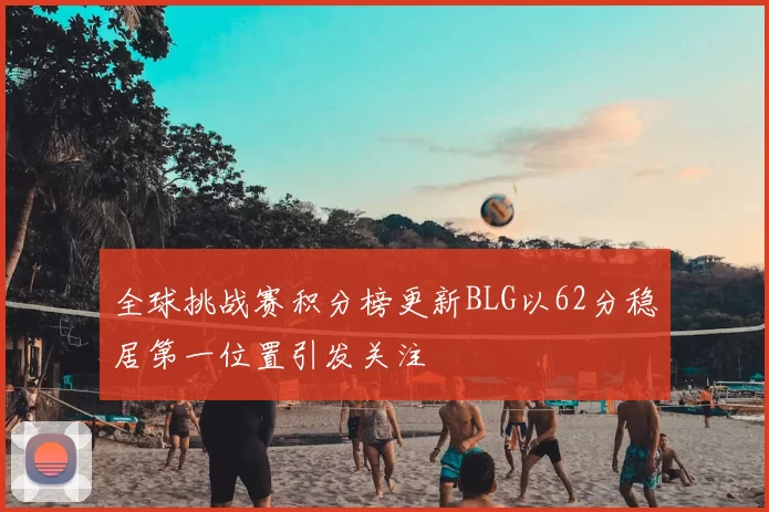 全球挑战赛积分榜更新BLG以62分稳居第一位置引发关注