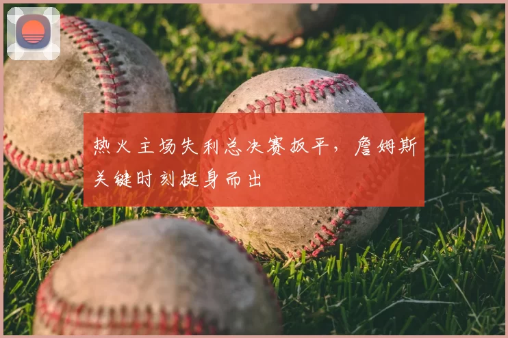 热火主场失利总决赛扳平,詹姆斯关键时刻挺身而出