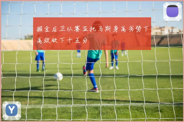 掘金后卫以赛亚托马斯身高劣势下高效砍下十五分