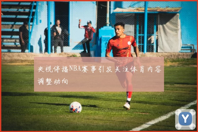 央视停播NBA赛事引发关注体育内容调整动向