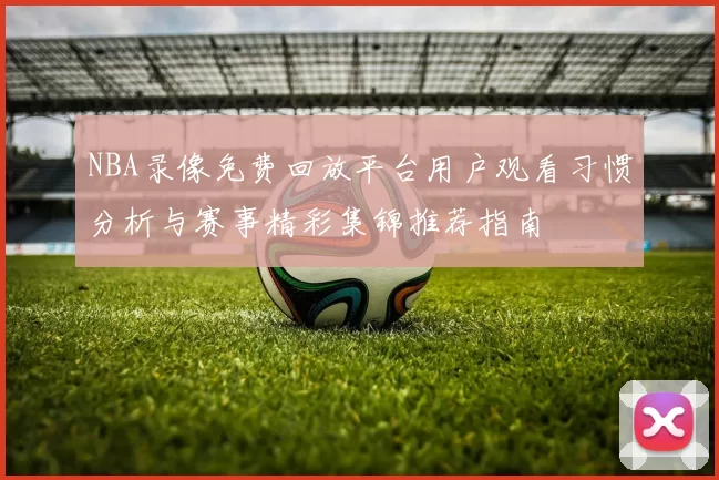 NBA录像免费回放平台用户观看习惯分析与赛事精彩集锦推荐指南