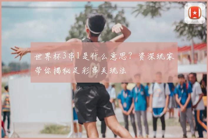 世界杯3串1是什么意思？资深玩家带你揭秘足彩串关玩法