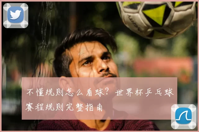 不懂规则怎么看球?世界杯乒乓球赛程规则完整指南