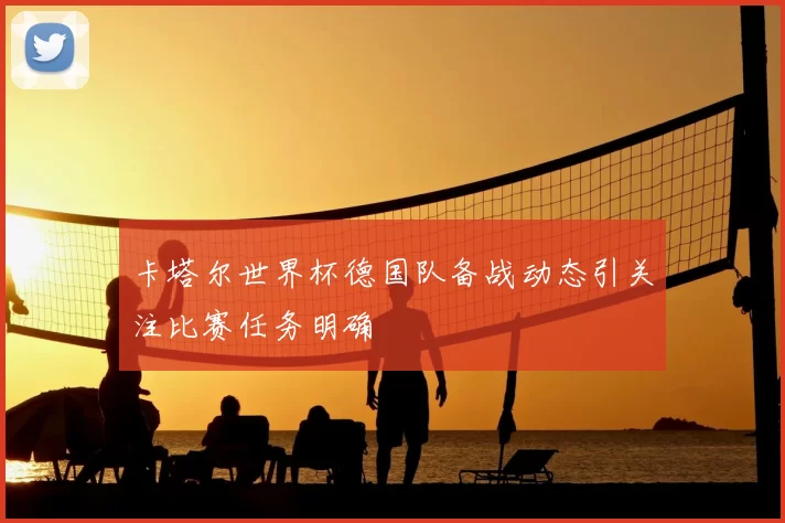 卡塔尔世界杯德国队备战动态引关注比赛任务明确