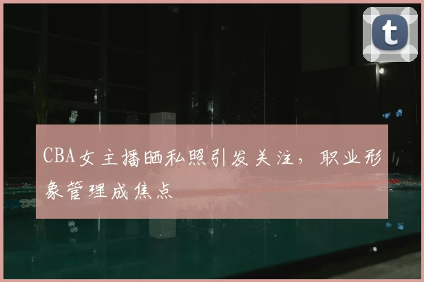 CBA女主播晒私照引发关注,职业形象管理成焦点
