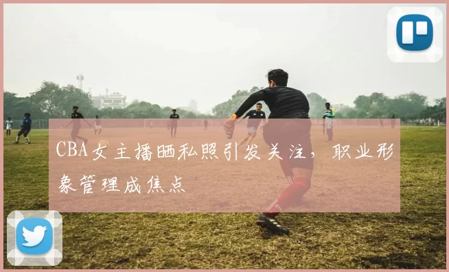 CBA女主播晒私照引发关注,职业形象管理成焦点