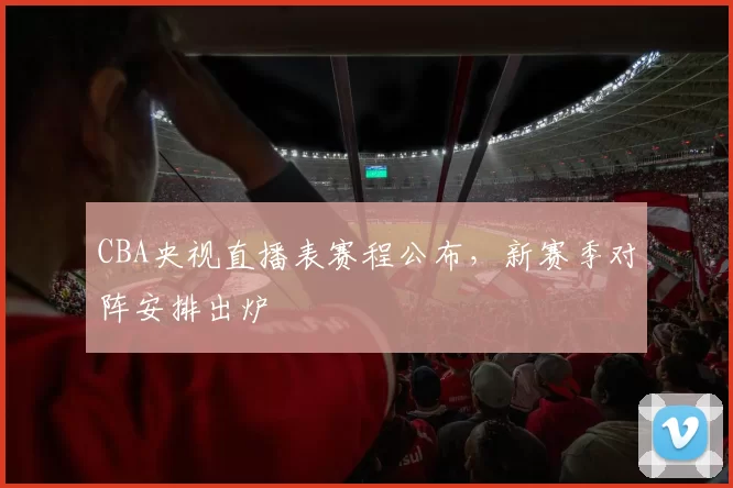 CBA央视直播表赛程公布,新赛季对阵安排出炉