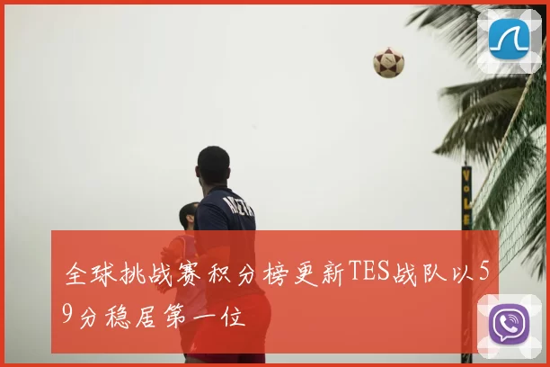 全球挑战赛积分榜更新TES战队以59分稳居第一位