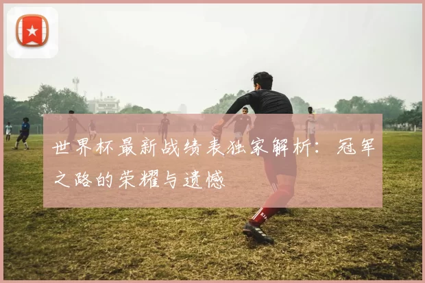 世界杯最新战绩表独家解析：冠军之路的荣耀与遗憾