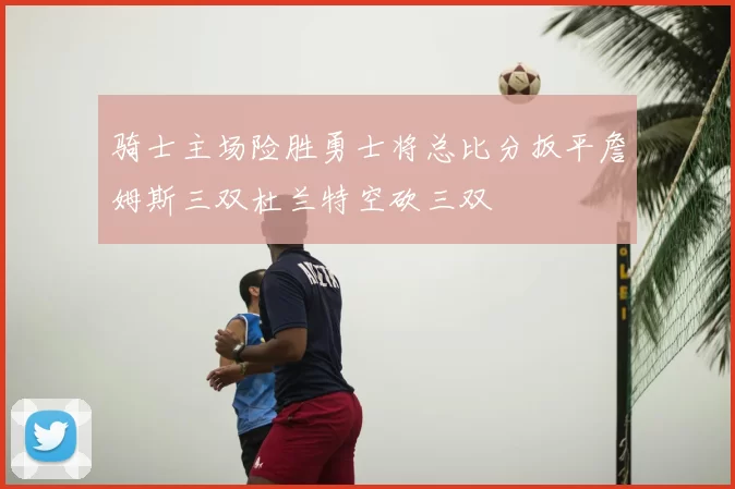 骑士主场险胜勇士将总比分扳平詹姆斯三双杜兰特空砍三双