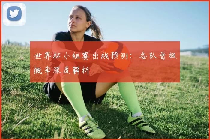 世界杯小组赛出线预测：各队晋级概率深度解析