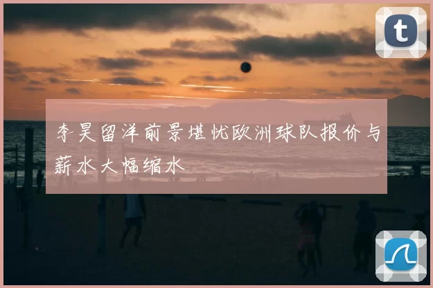 李昊留洋前景堪忧欧洲球队报价与薪水大幅缩水
