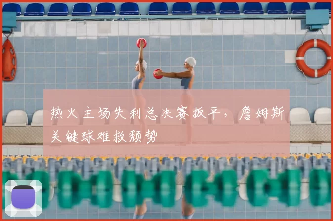 热火主场失利总决赛扳平,詹姆斯关键球难救颓势