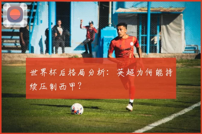 世界杯后格局分析：英超为何能持续压制西甲？