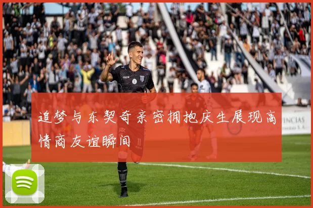 追梦与东契奇亲密拥抱庆生展现高情商友谊瞬间