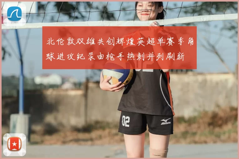 北伦敦双雄共创辉煌英超单赛季角球进攻纪录由枪手热刺并列刷新