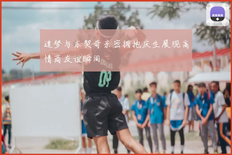 追梦与东契奇亲密拥抱庆生展现高情商友谊瞬间
