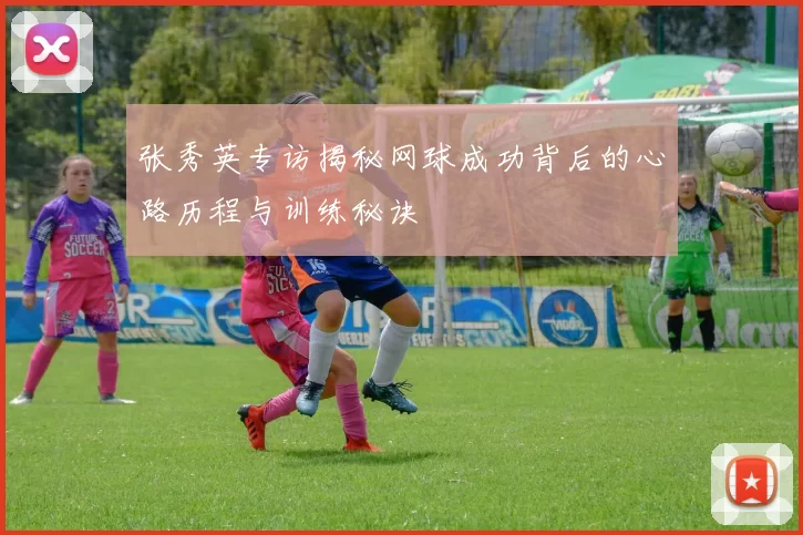 张秀英专访揭秘网球成功背后的心路历程与训练秘诀