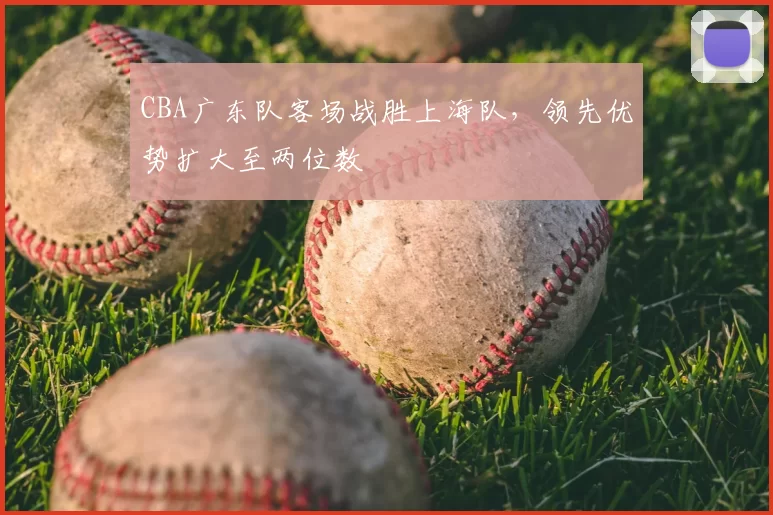 CBA广东队客场战胜上海队,领先优势扩大至两位数