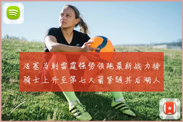 活塞马刺雷霆强势领跑最新战力榜骑士上升至第七火箭紧随其后湖人排名第十一