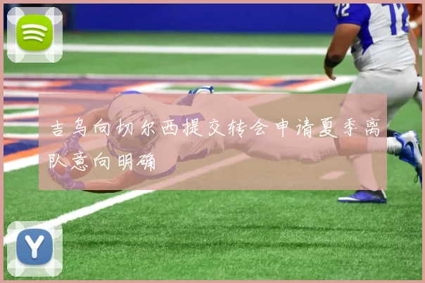 吉乌向切尔西提交转会申请夏季离队意向明确