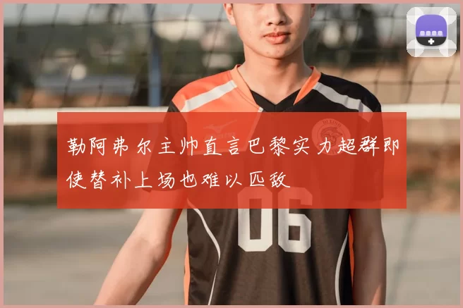 勒阿弗尔主帅直言巴黎实力超群即使替补上场也难以匹敌