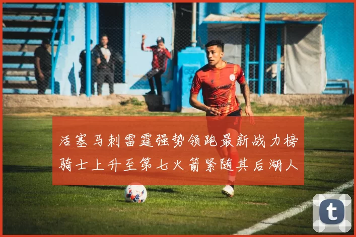 活塞马刺雷霆强势领跑最新战力榜骑士上升至第七火箭紧随其后湖人排名第十一