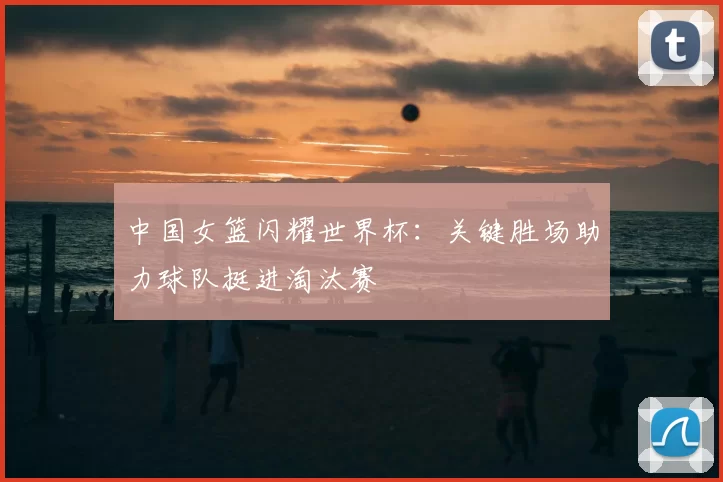 中国女篮闪耀世界杯:关键胜场助力球队挺进淘汰赛