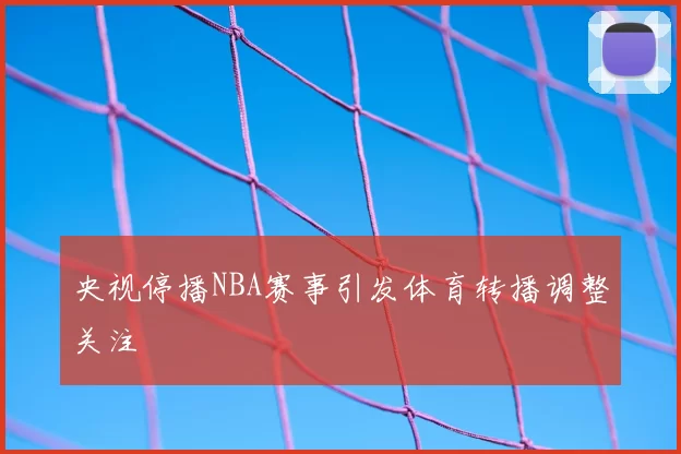央视停播NBA赛事引发体育转播调整关注