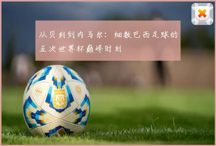 从贝利到内马尔:细数巴西足球的五次世界杯巅峰时刻