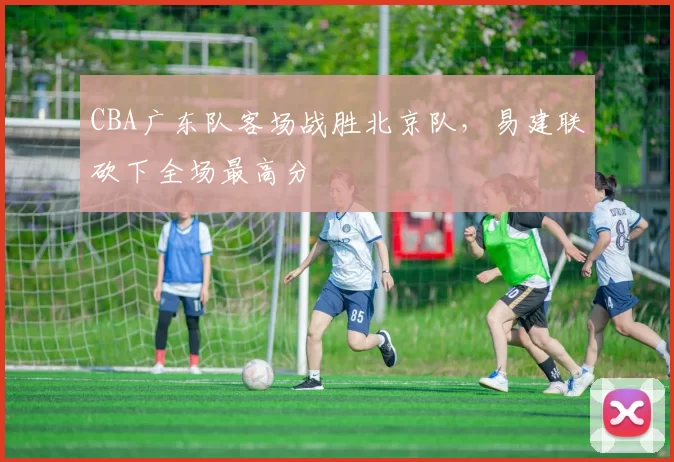 CBA广东队客场战胜北京队,易建联砍下全场最高分