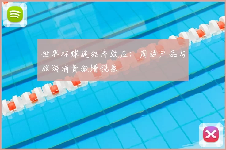 世界杯球迷经济效应:周边产品与旅游消费激增现象