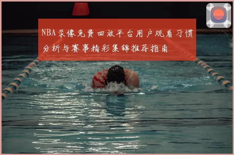 NBA录像免费回放平台用户观看习惯分析与赛事精彩集锦推荐指南