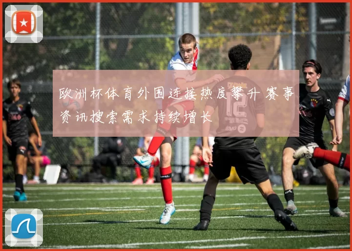 欧洲杯体育外围连接热度攀升 赛事资讯搜索需求持续增长