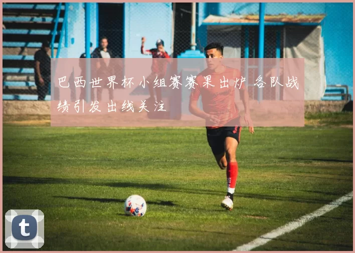 巴西世界杯小组赛赛果出炉 各队战绩引发出线关注