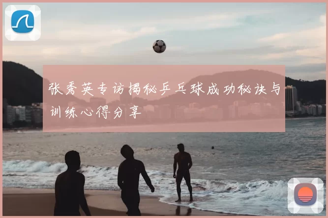 张秀英专访揭秘乒乓球成功秘诀与训练心得分享