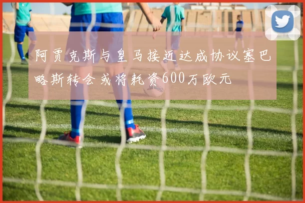 阿贾克斯与皇马接近达成协议塞巴略斯转会或将耗资600万欧元