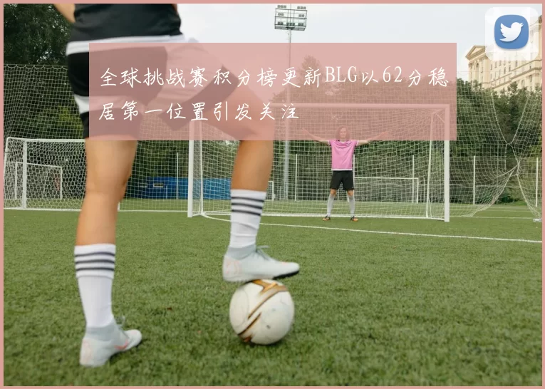 全球挑战赛积分榜更新BLG以62分稳居第一位置引发关注