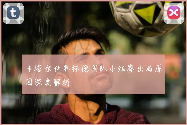 卡塔尔世界杯德国队小组赛出局原因深度解析