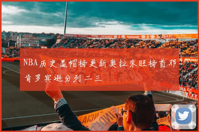 NBA历史盖帽榜更新奥拉朱旺榜首邓肯罗宾逊分列二三
