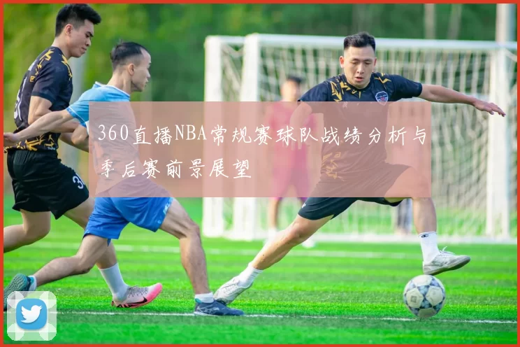 360直播NBA常规赛球队战绩分析与季后赛前景展望