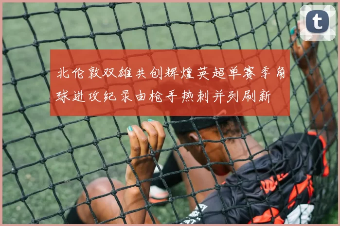 北伦敦双雄共创辉煌英超单赛季角球进攻纪录由枪手热刺并列刷新