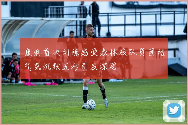 康利首次训练感受森林狼队员团结气氛沉默五秒引发深思