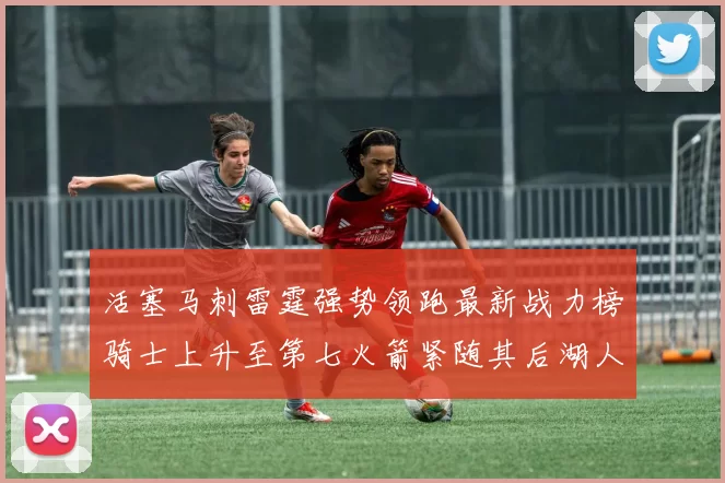 活塞马刺雷霆强势领跑最新战力榜骑士上升至第七火箭紧随其后湖人排名第十一
