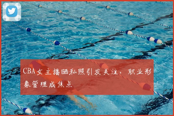 CBA女主播晒私照引发关注，职业形象管理成焦点